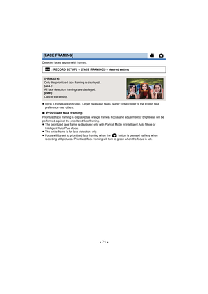 Page 71- 71 -
Detected faces appear with frames.
≥Up to 5 frames are indicated. Larger faces and faces nearer to the center of the screen take 
preference over others.
∫ Prioritized face framing
Prioritized face framing is displayed as orange frames. Focus and adjustment of brightness will be 
performed against the prioritized face framing.
≥The prioritized face frame is displayed only with Portrait Mode in Intelligent Auto Mode or 
Intelligent Auto Plus Mode.
≥ The white frame is for face detection only.
≥...