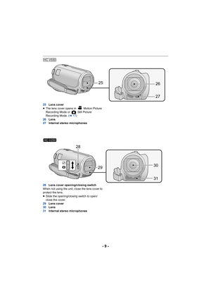 Page 9- 9 -
25Lens cover
≥ The lens cover opens in   Motion Picture 
Recording Mode or   Still Picture 
Recording Mode. ( l17)
26 Lens
27 Internal stereo microphones
28 Lens cover opening/closing switch
When not using the unit, close the lens cover to 
protect the lens.
≥ Slide the opening/closing switch to open/
close the cover.
29 Lens cover
30 Lens
31 Internal stereo microphones
HC-V550
2526
27
HC-V250
2930
31
28 