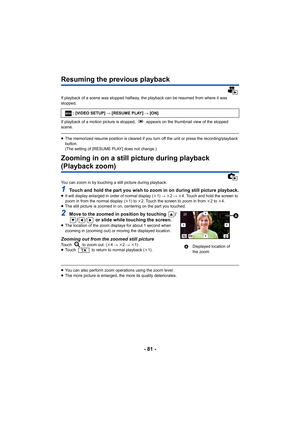 Page 81- 81 -
Resuming the previous playback
If playback of a scene was stopped halfway, the playback can be resumed from where it was 
stopped.
If playback of a motion picture is stopped,   appears on the thumbnail view of the stopped 
scene.
≥The memorized resume position is cleared if you turn off the unit or press the recording/playback 
button.
(The setting of [RESUME PLAY] does not change.)
Zooming in on a still picture during playback 
(Playback zoom)
You can zoom in by touching a still picture during...