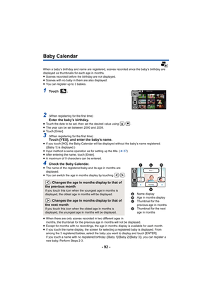 Page 92- 92 -
Baby Calendar
When a baby’s birthday and name are registered, scenes recorded since the baby’s birthday are 
displayed as thumbnails for each age in months.
≥Scenes recorded before the birthday are not displayed.
≥ Scenes with no baby in them are also displayed.
≥ You can register up to 3 babies.
1To u c h  .
2(When registering for the first time)Enter the baby’s birthday.≥Touch the date to be set, then set the desired value using  / .
≥ The year can be set between 2000 and 2039.
≥ Touch [Enter]....