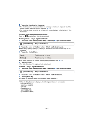 Page 93- 93 -
5Touch the thumbnail in the center.≥The thumbnails of the scenes recorded in the same age in months are displayed. Touch the 
desired scene to select the playback operation. ( l27)
≥ The thumbnail display cannot be set to 1 scene/20 scenes display or to the Highlight & Time 
Frame Index.
To return to the normal thumbnail displayTouch the   while the Baby Calendar is displayed.
To change/add a baby’s registered details
1 Touch the name display on the Baby Calendar ( l92) or select the menu.
2 Touch...