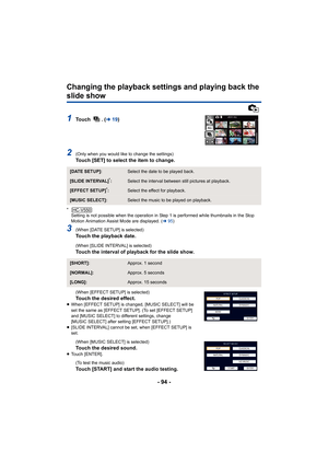 Page 94- 94 -
Changing the playback settings and playing back the 
slide show
1To u c h  .  (l19)
2(Only when you would like to change the settings)
Touch [SET] to select the item to change.
*
Setting is not possible when the operation in Step 1 is performed while thumbnails in the Stop 
Motion Animation Assist Mode are displayed. ( l95)
3(When [DATE SETUP] is selected)Touch the playback date.
(When [SLIDE INTERVAL] is selected)
Touch the interval of playback for the slide show.
(When [EFFECT SETUP] is...