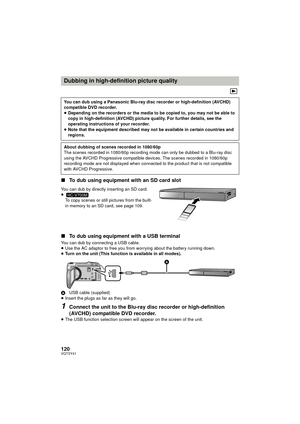 Page 120120VQT3Y41
∫To dub using equipment with an SD card slot
You can dub by directly inserting an SD card.
≥
To copy scenes or still pictures from the built-
in memory to an SD card, see page 109.
∫ To dub using equipment with a USB terminal
You can dub by connecting a USB cable.
≥Use the AC adaptor to free you from worrying about the battery running down.
≥ Turn on the unit (This function is available in all modes).
A USB cable (supplied)
≥ Insert the plugs as far as they will go.
1Connect the unit to the...