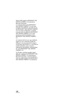 Page 128128VQT3Y41
Article 9 With regard to MICROSOFT SQL 
SERVER COMPACT 3.5 produced by 
Microsoft Corporation
(1) Licensee shall use the MICROSOFT 
SQL SERVER COMPACT 3.5 only when 
included in the Software, and shall not use 
the MICROSOFT SQL SERVER COMPACT 
3.5 in any other configuration or method. 
Licensee shall not publish the MICROSOFT 
SQL SERVER COMPACT 3.5 or work 
around any technical limitations in the 
MICROSOFT SQL SERVER COMPACT 
3.5.
(2) Licensee shall not use, copy, distribute, 
regrant for...