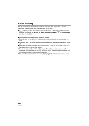 Page 142142VQT3Y41
About recovery
If faulty management information is found, the messages may appear and a repair is 
performed. (Repairing may take time depending on the error.)
≥
 is displayed when abnormal management information is detected when the scenes are 
displayed in thumbnail. To perform the repair, touch the scene with  in the thumbnail, 
and start the playback.
≥ Use a sufficiently charged battery or the AC adaptor.
≥ Depending on the condition of the data, it may not be possible to completely...