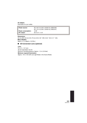Page 161161VQT3Y41
AC adaptor
Information for your safety
Dimensions:
49 mm (W)k24 mm (H)k 79 mm (D) [1.93 q (W) k0.94 q (H) k3.11 q (D)]
Mass (Weight):
Approx. 91
g (Approx. 0.20 lbs.)
∫ 3D Conversion Lens (optional)
Power source:
Power consumption:
DC output: AC 100 V to 240 V, 50/60 Hz (VSK0780)
AC 110 V to 240 V, 50/60 Hz (VSK0781)
12 W
DC 5.0V, 1.6A
Lens:
F2.4 (f = 1.47 mm)
35 mm equivalent; 34 mm
Minimum recording distance; Approx. 1.2 m (3.9 feet)
Minimum required illumination:
Approx. 18 lx (1/30 with...