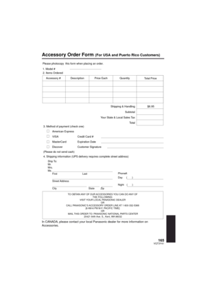 Page 165165VQT3Y41
Accessory Order Form (For USA and Puerto Rico Customers)
In CANADA, please contact your local Panasonic dealer for more information on 
Accessories.
TO OBTAIN ANY OF OUR ACCESSORIES YOU CAN DO ANY OF THE FOLLOWING: 
VISIT YOUR LOCAL PANASONIC DEALER  OR 
CALL PANASONIC’S ACCESSORY ORDER LINE AT 1-800-332-5368  [6 AM-6 PM M-F, PACIFIC TIME] OR 
MAIL THIS ORDER TO: PANASONIC NATIONAL PARTS CENTER 20421 84th Ave. S., Kent, WA 98032
Ship To: 
Mr.
Mrs.
Ms.
First Last
Street Address 
City State Zip...