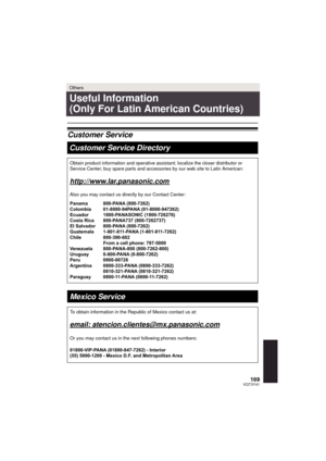 Page 169169VQT3Y41
Others
Useful Information 
(Only For Latin American Countries)
Customer ServiceCustomer Service Directory
Obtain product information and operative assistant; localize the closer \
distributor or 
Service Center; buy spare parts and accessories by our web site to Latin\
 American:
http://www.lar.panasonic.com
Also you may contact us directly by our Contact Center:
Panama 800-PANA (800-7262)
Colombia 01-8000-94PANA (01-8000-947262)
Ecuador 1800-PANASONIC (1800-726276)
Costa Rica  800-PANA737...