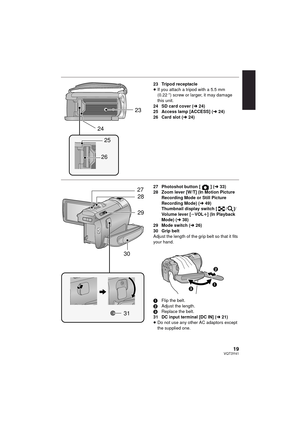 Page 1919VQT3Y41
23 Tripod receptacle
≥If you attach a tripod with a 5.5 mm 
(0.22 q) screw or larger, it may damage 
this unit.
24 SD card cover ( l24)
25 Access lamp [ACCESS] ( l24)
26 Card slot ( l24)
27 Photoshot button [ ] ( l33)
28 Zoom lever [W/T] (In Motion Picture 
Recording Mode or Still Picture 
Recording Mode) (l 49)
Thumbnail display switch [ / ]/
Volume lever [ sVOL r] (In Playback 
Mode) ( l38)
29 Mode switch ( l26)
30 Grip belt
Adjust the length of the grip belt so that it fits 
your hand.
1...