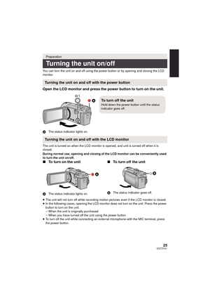 Page 2525VQT3Y41
You can turn the unit on and off using the power button or by opening and closing the LCD 
monitor.
Open the LCD monitor and press the power button to turn on the unit.
AThe status indicator lights on.
The unit is turned on when the LCD monitor is opened, and unit is turned off when it is 
closed.
During normal use, opening and closing of the LCD monitor can be conveniently used 
to turn the unit on/off.
∫ To turn on the unit
A The status indicator  lights on.
∫ To turn off the unit
B The...