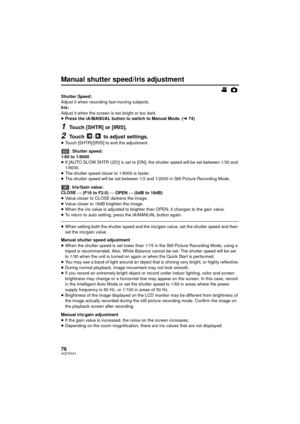 Page 7676VQT3Y41
Manual shutter speed/iris adjustment
Shutter Speed:
Adjust it when recording fast-moving subjects.
Iris:
Adjust it when the screen is too bright or too dark.
≥Press the iA/MANUAL button to switch to Manual Mode. ( l74)
1Touch [SHTR] or [IRIS].
2Touch / to adjust settings.
≥Touch [SHTR]/[IRIS] to end the adjustment.
: Shutter speed:
1/60 to 1/8000
≥ If [AUTO SLOW SHTR (2D)] is set to [ON], the shutter speed will be set between 1/30 and 
1/8000.
≥ The shutter speed closer to 1/8000 is faster.
≥...