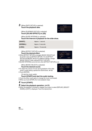 Page 9292VQT3Y41
3(When [DATE SETUP] is selected)
Touch the playback date.
(When [PLAYBACK SETUP] is selected)
Touch [3D (NO EFFECT)] or [2D].
(When [SLIDE INTERVAL] is selected)
Touch the interval of playback for the slide show.
(When [EFFECT SETUP] is selected)
Touch the desired effect.≥When [EFFECT SETUP] is changed, [MUSIC SELECT] will 
be set the same as [EFFECT SETUP]. (To set [EFFECT 
SETUP] and [MUSIC SELECT] to different settings, change 
[MUSIC SELECT] after setting [EFFECT SETUP].)
≥ [SLIDE INTERVAL]...