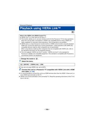 Page 103- 103 -
¬Change the mode to  .
1Select the menu.
≥If you are not using VIERA Link, set to [OFF].
2Connect this unit to a Panasonic TV compatible with VIERA Link with a HDMI 
mini cable. (l100)≥It is recommended to connect this unit to an HDMI terminal other than the HDMI1 if there are 2 or 
more HDMI input terminals on the TV.
≥ VIERA Link must be activated on the connected TV. (Read the operating instructions of the TV for 
how to set etc.)
Advanced (Playback)
Playback using VIERA Link™
What is the...