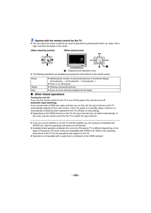 Page 104- 104 -
3Operate with the remote control for the TV.≥You can select the scene or picture you want to play back by pressing the button up, down, left or 
right, and then the button in the center. 
≥
The following operations are available by pressing the color buttons on the remote control.
∫ Other linked operations
Turning the unit off:
If you use the remote control for the TV to turn off the power, this unit also turns off.
Automatic input switching:
If you connect with a HDMI mini cable and then turn on...