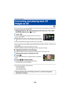 Page 105- 105 -
You can connect this unit to 3D compatible TV, convert the scenes and still pictures recorded in 2D 
(conventional image) to 3D and play back.
¬Change the mode to   and touch the play mode select icon. Then, select 
the AVCHD scene or set to  . (l27)
1To u c h  .≥This is not displayed when playing back the iFrame scenes or 
scenes saved in MP4.
2Play back the scene or the still picture by touching 
it.
≥Convert and play back the images recorded in 2D as 3D images.
≥You can also set by touching  ,...