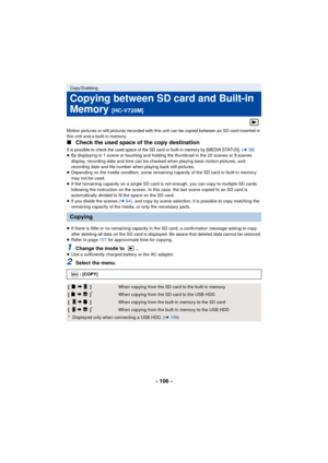 Page 106- 106 -
Motion pictures or still pictures recorded with this unit can be copied between an SD card inserted in 
this unit and a built-in memory.
∫Check the used space of the copy destination
It is possible to check the used space of the SD  card or built-in memory by [MEDIA STATUS]. (l38)≥By displaying in 1 scene or touching and holding the thumbnail in the 20 scenes or 9 scenes 
display, recording date and time can be checked when playing back motion pictures, and 
recording date and file number when...