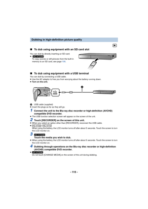 Page 115- 115 -
∫
To dub using equipment with an SD card slot
You can dub by directly inserting an SD card.
≥
To copy scenes or still pictures from the built-in 
memory to an SD card, see page  106.
∫To dub using equipment with a USB terminal
You can dub by connecting a USB cable.
≥Use the AC adaptor to free you from worrying about the battery running down.
≥ Turn on the unit.
A USB cable (supplied)
≥ Insert the plugs as far as they will go.
1Connect the unit to the Blu-ray disc recorder or high-definition...