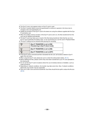 Page 120- 120 -
≥The Eye-Fi menu only appears when an Eye-Fi card is used.
≥ The Eye-Fi transfer feature cannot be guaranteed to continue to operate in the future due to 
changes to the card specification etc.
≥ Update the firmware of the Eye-Fi card to the latest one using the software supplied with the Eye-
Fi card before use.
≥ When the endless memory function of the Eye-Fi card is set to on, the files transferred from the 
card may be deleted automatically.
≥ The Eye-Fi card may heat up as a result of the...