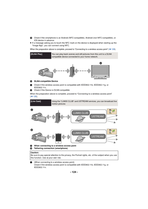 Page 124- 124 -
3Check if the smartphone is an Android (NFC-compatible), Android (non-NFC-compatible), or 
iOS device in advance
≥ If a message asking you to touch the NFC mark on the device is displayed when starting up the 
“Image App”, you can connect using NFC.
When the preparation above is complete, proceed to “Connecting to a wireless access point” (l128 ).
A DLNA-compatible Device
1 Check if the wireless access point is compatible with IEEE802.11b, IEEE802.11g, or 
IEEE802.11n.
2 Check if the Device is...