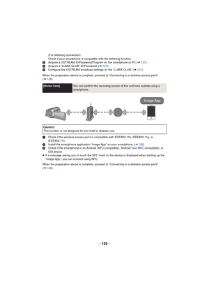 Page 125- 125 -
(For tethering connection)
Check if your smartphone is compatible with the tethering function.
2 Acquire a USTREAM ID/Password/Program on the smartphone or PC ( l127 ).
3 Acquire a “LUMIX CLUB” ID/Password. ( l127).
4 Configure the USTREAM broadcast settings on the “LUMIX CLUB” ( l127).
When the preparation above is complete, proceed to “Connecting to a wireless access point” 
( l 128 ).
1 Check if the wireless access point is compatible with IEEE802.11b, IEEE802.11g, or 
IEEE802.11n.
2 Install...