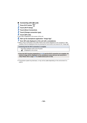 Page 134- 134 -
∫
Connecting with QR code
1Press Wi-Fi button 
2Touch [Wi-Fi Setup].
3Touch [Direct Connection].
4Touch [Change connection type].
5Touch [QR code].≥QR code is displayed on the screen of this unit.
6Start up the smartphone application “Image App”.
7Scan QR code displayed on this unit with a smartphone.≥When using an iOS device, the profile install screen will be displayed on the smartphone. After 
installing, close the displayed screen by pressing the Home button and relaunch the “Image App”....