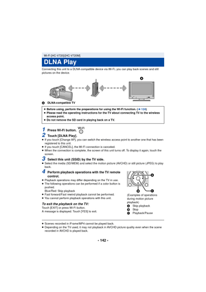 Page 142- 142 -
Connecting this unit to a DLNA-compatible device via Wi-Fi, you can play back scenes and still 
pictures on the device.
ADLNA-compatible TV
1Press Wi-Fi button. 
2Touch [DLNA Play].≥If you touch [Change AP], you can switch the wireless access point to another one that has been 
registered to this unit.
≥ If you touch [CANCEL], the Wi-Fi connection is canceled.
≥ When the connection is complete, the screen of this unit turns off. To display it again, touch the 
screen.
3Select this unit (SSID) by...