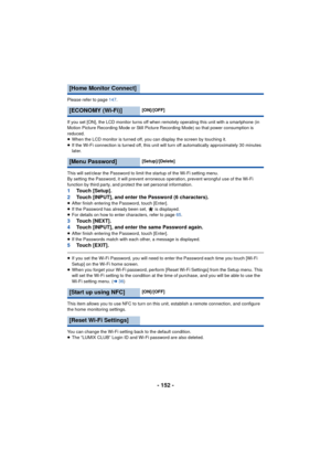 Page 152- 152 -
Please refer to page 147.
If you set [ON], the LCD monitor turns off when remotely operating this unit with a smartphone (in 
Motion Picture Recording Mode or Still Picture Recording Mode) so that power consumption is 
reduced.
≥When the LCD monitor is turned off, you can display the screen by touching it.
≥ If the Wi-Fi connection is turned off, this unit will turn off automatically approximately 30 minutes 
later.
This will set/clear the Password to limit the startup of the Wi-Fi setting menu....