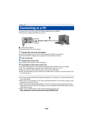 Page 165- 165 -
≥Connect this unit to the PC after the software applications are installed.
≥ Remove the supplied CD-ROM from your PC.
A USB cable (supplied)
≥ Insert the plugs as far as they will go.
1Connect this unit to the AC adaptor.≥Use the AC adaptor to free you from worrying about the battery running down.
≥ Connect with the AC adaptor when using the Conversion Assist Function.
2Turn on the unit.
3Connect this unit to a PC.≥The USB function selection screen will appear.
4Touch [PC] on the screen of this...