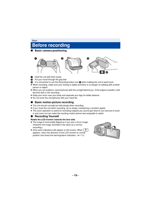 Page 19- 19 -
∫
Basic camera positioning
1 Hold the unit with both hands.
2 Put your hand through the grip belt.
3 It is convenient to use the Recording button icon  A when holding the unit at waist level.
≥ When recording, make sure your footing is stable and there is no danger of colliding with another 
person or object.
≥ When you are outdoors, record pictures with the sunlight behind you. If the subject is backlit, it will 
become dark in the recording.
≥ Keep your arms near your body and separate your legs...