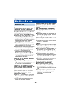 Page 182- 182 -
Keep this unit as far away as possible from 
electromagnetic equipment (such as 
microwave ovens, TVs, video games etc.).
≥If you use this unit on top of or near a TV, the 
pictures and/or sound on this unit may be 
disrupted by electromagnetic wave radiation.
≥ Do not use this unit near cell phones because 
doing so may result in noise adversely 
affecting the pictures and/or sound.
≥ Recorded data may be damaged, or pictures 
may be distorted, by strong magnetic fields 
created by speakers or...
