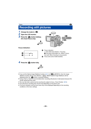 Page 23- 23 -
1Change the mode to  .
2Open the LCD monitor.
3Press the   button halfway. 
(For Auto Focus only)
Focus indication:
4Press the   button fully.
≥ If you set the Optical Image Stabilizer function ( l41) to   ([MODE1]), then the Image 
Stabilizer function will be more effective. (  (MEGA Optical Image Stabilizer) will be 
displayed when the   button is pressed halfway.)
≥ Using a flash or tripod is recommended when recording still pictures in dark places because the 
shutter speed becomes slow.
≥ You...