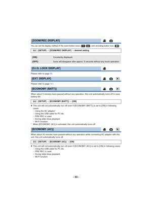 Page 33- 33 -
You can set the display method of the zoom button icons ( / ) and recording button icon ( ).
Please refer to page 55.
Please refer to page 101.
When about 5 minutes have passed without any operation, this unit automatically turns off to save 
battery life.
≥ This unit will not automatically turn off even if [ECONOMY (BATT)] is set to [ON] in following 
cases:
jUsing the AC adaptor*
j Using the USB cable for PC etc.
j PRE-REC is used
j During slide show playback
j Wi-Fi function
* When [ECONOMY...