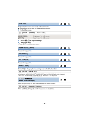 Page 36- 36 -
It adjusts brightness and color density on the LCD monitor.
≥These settings will not affect the images actually recorded.
1 Select the menu.
2 Touch  /  to adjust settings.
3 Touch [ENTER].
≥Touch [EXIT] to exit the menu screen.
Please refer to page 102.
Please refer to page 103.
Please refer to page 101.
Set to [YES] for changing the menu settings back to the default condition.
≥ Settings for [MEDIA SELECT]
*, [CLOCK SET] and [LANGUAGE] will not be changed.
* For users who have  / , this menu is...