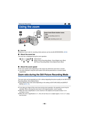 Page 40- 40 -
AZoom bar
≥ Maximum zoom ratio for recording motion pictures can be set with [ZOOM MODE]. ( l62)
∫ About the zoom bar
The zoom bar is displayed during the zoom operation.
∫About the zoom speed
≥The zoom speed varies depending on the range over which the zoom lever is moved.
≥ The zoom operation using the zoom button icons will be performed at a constant speed 
respectively.
Zoom ratio during the Still Picture Recording Mode
The zoom ratio can be expanded up to 50 k without degrading the picture...