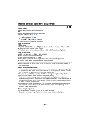 Page 50- 50 -
Manual shutter speed/iris adjustment
Shutter Speed:
Adjust it when recording fast-moving subjects.
Iris:
Adjust it when the screen is too bright or too dark.
≥Switch to Manual Mode. ( l48)
1Touch [SHTR] or [IRIS].
2Touch  /  to adjust settings.≥Touch [SHTR]/[IRIS] to end the adjustment.
: Shutter speed:
1/60 to 1/8000
≥ If [AUTO SLOW SHTR] is set to [ON], the shutter speed will be set between 1/30 and 1/8000.
≥ The shutter speed closer to 1/8000 is faster.
≥ The shutter speed will be set between...