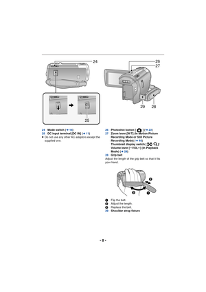 Page 8- 8 -
24Mode switch ( l16)
25 DC input terminal [DC IN] ( l11)
≥ Do not use any other AC adaptors except the 
supplied one. 26
Photoshot button [ ] ( l23)
27 Zoom lever [W/T] (In Motion Picture 
Recording Mode or Still Picture 
Recording Mode) ( l40)
Thumbnail display switch [ / ]/
Volume lever [ sVOL r] (In Playback 
Mode) (l 28)
28 Grip belt
Adjust the length of the grip belt so that it fits 
your hand.
1 Flip the belt.
2 Adjust the length.
3 Replace the belt.
29 Shoulder strap fixture
24
25
27 26
28...