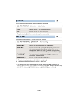 Page 71- 71 -
You can switch the channel number setting of the built-in microphone.
≥The option is set to [2ch] when an external microphone is connected.
Recording setting of the built-in microphone can be adjusted.
*1 The option is displayed only when [5.1ch/2ch] is set to [5.1ch].
*2 The option is displayed only when [5.1ch/2ch] is set to [2ch].
≥If you wish to record higher quality sound and maintain realism even when zooming in, for 
instance, when recording a music recital, we recommend setting [MIC SETUP]...