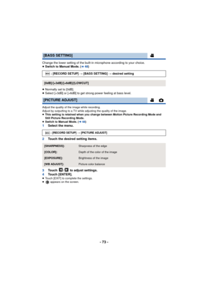 Page 73- 73 -
Change the lower setting of the built-in microphone according to your choice.
≥Switch to Manual Mode. (l48 )
≥ Normally set to [0dB].
≥ Select [+3dB] or [+6dB] to get strong power feeling at bass level.
Adjust the quality of the image while recording.
Adjust by outputting to a TV while adjusting the quality of the image.
≥ This setting is retained when you change between Motion Picture Recording Mode and 
Still Picture Recording Mode.
≥ Switch to Manual Mode. ( l48)
1 Select the menu.
2 Touch the...