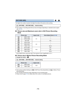 Page 74- 74 -
The higher the number of pixels, the higher the clarity of the picture when printing.
≥The number of recording pixels that can be set changes depending on selected screen aspect 
ratio. (l 75)
∫ Picture size and Maximum zoom ratio in Still Picture Recording 
Mode
* Extra Optical Zoom cannot be used. The maximum zoom magnification is 21 k.
∫ Picture size in Motion Picture Recording Mode
≥Change the mode to  .
≥This function’s default settings are   in Still Picture Recording Mode and   in Motion...
