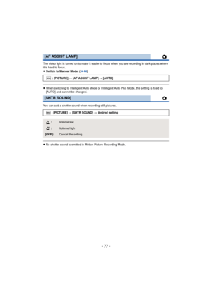 Page 77- 77 -
The video light is turned on to make it easier to focus when you are recording in dark places where 
it is hard to focus.
≥Switch to Manual Mode. ( l48)
≥When switching to Intelligent Auto Mode or Intelligent Auto Plus Mode, the setting is fixed to 
[AUTO] and cannot be changed.
You can add a shutter sound when recording still pictures.
≥ No shutter sound is emitted in Motion Picture Recording Mode.
[AF ASSIST LAMP]
: [PICTURE]  # [AF ASSIST LAMP]  # [AUTO]
[SHTR SOUND]
: [PICTURE] # [SHTR SOUND]...