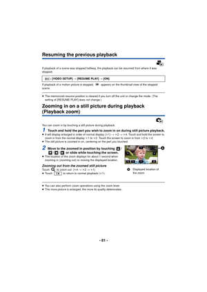 Page 81- 81 -
Resuming the previous playback
If playback of a scene was stopped halfway, the playback can be resumed from where it was 
stopped.
If playback of a motion picture is stopped,   appears on the thumbnail view of the stopped 
scene.
≥The memorized resume position is cleared if you turn off the unit or change the mode. (The 
setting of [RESUME PLAY] does not change.)
Zooming in on a still picture during playback 
(Playback zoom)
You can zoom in by touching a still picture during playback.
1Touch and...