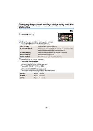 Page 89- 89 -
Changing the playback settings and playing back the 
slide show
1To u c h  .  (l17)
2(Only when you would like to change the settings)
Touch [SET] to select the item to change.
3(When [DATE SETUP] is selected)
Touch the playback date.
(When [PLAYBACK SETUP] is selected)
Touch [3D (NO EFFECT)] or [2D].
(When [SLIDE INTERVAL] is selected)
Touch the interval of playback for the slide show.
[DATE SETUP]:Select the date to be played back.
[PLAYBACK SETUP]:Select to play back in 3D (2D still pictures...