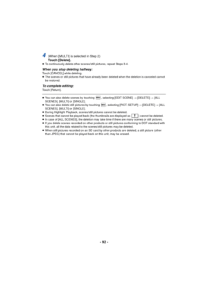 Page 92- 92 -
4(When [MULTI] is selected in Step 2)
Touch [Delete].
≥To continuously delete other scenes/still pictures, repeat Steps 3-4.
When you stop deleting halfway:Touch [CANCEL] while deleting.
≥The scenes or still pictures that have already been deleted when the deletion is canceled cannot 
be restored.
To complete editing:Touch [Return].
≥You can also delete scenes by touching  , selecting [EDIT SCENE]  # [DELETE] # [ALL 
SCENES], [MULTI] or [SINGLE].
≥ You can also delete still pictures by touching  ,...