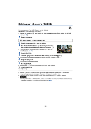 Page 93- 93 -
Deleting part of a scene (AVCHD)
Unnecessary part of an AVCHD scene can be deleted.
The deleted scenes cannot be restored.
≥Change the mode to   and touch the play mode select icon. Then, select the AVCHD 
scene. ( l27)
1Select the menu.
2Touch the scene with a part to delete.
3Set the section to delete by touching and sliding 
the top and bottom section selection buttons  .
≥It is convenient to use Slow-motion Playback and Frame-by-
frame Playback. ( l78)
4Touch [ENTER].
5Confirm (play back) the...