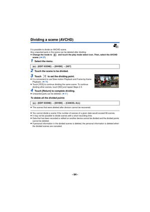 Page 94- 94 -
Dividing a scene (AVCHD)
It is possible to divide an AVCHD scene. 
Any unwanted parts in the scene can be deleted after dividing.
≥Change the mode to   and touch the play mode select icon. Then, select the AVCHD 
scene. ( l27)
1Select the menu.
2Touch the scene to be divided.
3Touch   to set the dividing point.≥It is convenient to use Slow-motion Playback and Frame-by-frame 
Playback. ( l78)
≥ Touch [YES] to continue dividing the same scene. To continue 
dividing other scenes, touch [NO] and...