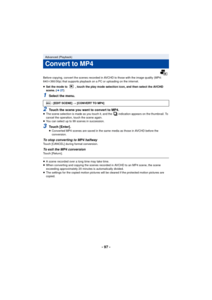 Page 97- 97 -
Before copying, convert the scenes recorded in AVCHD to those with the image quality (MP4: 
640k360/30p) that supports playback on a PC or uploading on the internet.
≥ Set the mode to  , touch the play mode selection icon, and then select the AVCHD 
scene. ( l27)
1Select the menu.
2Touch the scene you want to convert to MP4.≥The scene selection is made as you touch it, and the   indication appears on the thumbnail. To 
cancel the operation, touch the scene again.
≥ You can select up to 99 scenes...