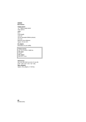 Page 4242SQT0650 (ENG)
Sub Camera
AC adaptor
Information for your safetyImage sensor:
1/4 
z 1MOS image sensor
Total; 5270 K
Lens:
F2.2
Focal length;
3.54 mm
35 mm equivalent (Motion picture);
37.2 mm
Minimum focus distance;
Approx. 30 cm (12 q)
Power source:
AC 110 V to 240 V, 50/60 Hz
AC input:
0.25 A
DC output:
DC 5.0 V, 1.8 A
Dimensions:
66.4 mm (W) k58.5 mm (H) k31 mm (D)
[2.62 q (W) k2.30 q (H) k1.22 q (D)]
Mass (Weight):
Approx. 60
g (Approx. 0.132 lbs.)
WX970...