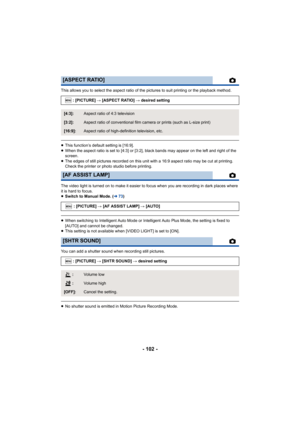 Page 102- 102 -
This allows you to select the aspect ratio of the pictures to suit printing or the playback method.
≥This function’s default setting is [16:9].
≥ When the aspect ratio is set to [4:3] or [3:2], black bands may  appear on the left and right of the 
screen.
≥ The edges of still pictures recorded on this unit with a 16:9 a spect ratio may be cut at printing. 
Check the printer or photo studio before printing.
The video light is turned on to make it easier to focus when yo u are recording in dark...