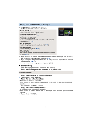 Page 114- 114 -
Touch [SET] to select the item to change.
*1 If you touch [SET] of Highlight Playback when the Baby Calendar is displayed, [SELECT DATE] 
and [SELECT SCENES] will not be available. ( l122 )
*2 If you touch [SET] of Highlight Playback when the Baby Calend ar is displayed, these items will 
not be displayed. ( l122 )
≥ When you have finished changing the settings, touch [EXIT].
∫ Scene setting
1(Only when Highlight Playback is started from [ALL AVCHD])Touch the recording format of the scene to be...