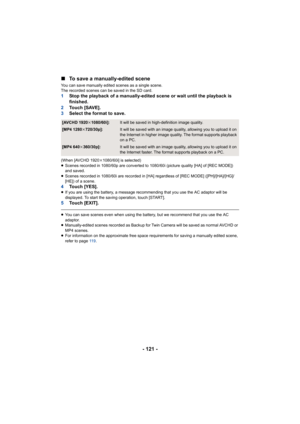 Page 121- 121 -
∫
To save a manually-edited scene
You can save manually edited scenes as a single scene.
The recorded scenes can be saved in the SD card.
1 Stop the playback of a manually-edited scene or wait until the  playback is 
finished.
2 To u c h   [ S AV E ] .
3 Select the format to save.
(When [AVCHD 1920 k1080/60i] is selected)
≥ Scenes recorded in 1080/60p are converted to 1080/60i (picture  quality [HA] of [REC MODE]) 
and saved.
≥ Scenes recorded in 1080/60i are recorded in [HA] regardless of  [REC...